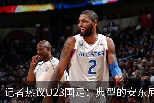 记者热议U23国足：典型的安东尼奥式胜利 吴曦等超龄球员表现出色